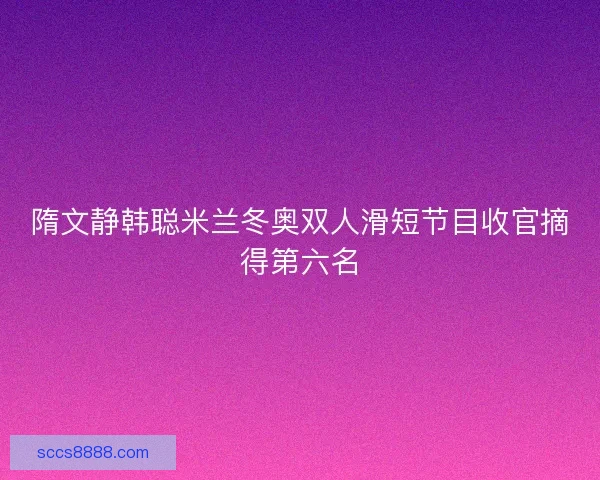 隋文静韩聪米兰冬奥双人滑短节目收官摘得第六名