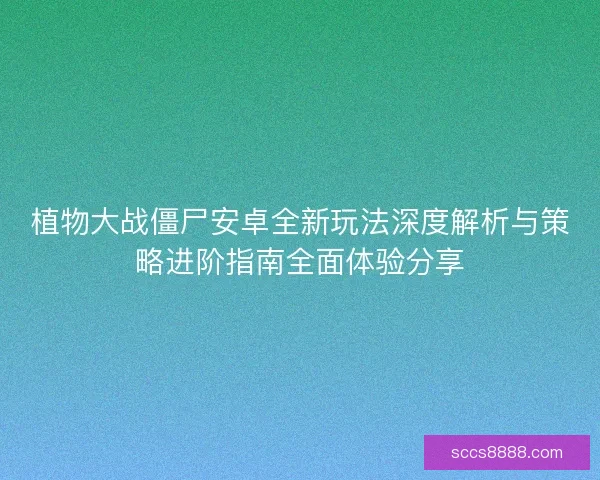 植物大战僵尸安卓全新玩法深度解析与策略进阶指南全面体验分享